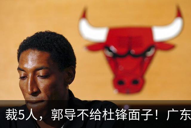 裁5人，郭导不给杜锋面子！广东后卫一个不要，杜锋用不好的全留下